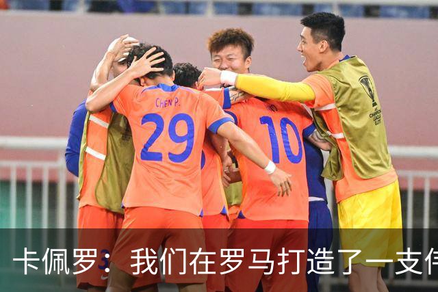 卡佩罗：我们在罗马打造了一支伟大的球队 卡萨诺是真正的天才