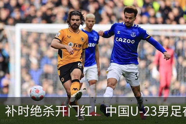 补时绝杀开门红！中国U-23男足在遵义力克塔吉克斯坦斩获邀请赛首胜